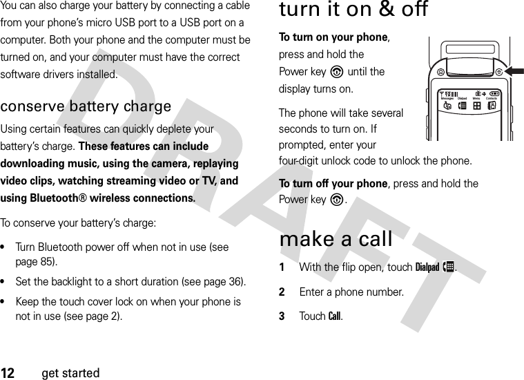 12get startedYou can also charge your battery by connecting a cable from your phone’s micro USB port to a USB port on a computer. Both your phone and the computer must be turned on, and your computer must have the correct software drivers installed. conserve battery chargeUsing certain features can quickly deplete your battery’s charge. These features can include downloading music, using the camera, replaying video clips, watching streaming video or TV, and using Bluetooth® wireless connections.To conserve your battery’s charge:•Turn Bluetooth power off when not in use (see page 85).•Set the backlight to a short duration (see page 36).•Keep the touch cover lock on when your phone is not in use (see page 2).turn it on &amp; off To turn on your phone, press and hold the Power key% until the display turns on.The phone will take several seconds to turn on. If prompted, enter your four-digit unlock code to unlock the phone.To turn off your phone, press and hold the Power key%.make a call  1With the flip open, touchDialpad.2Enter a phone number.3Touch Call.Messages Dialpad Menu Contacts