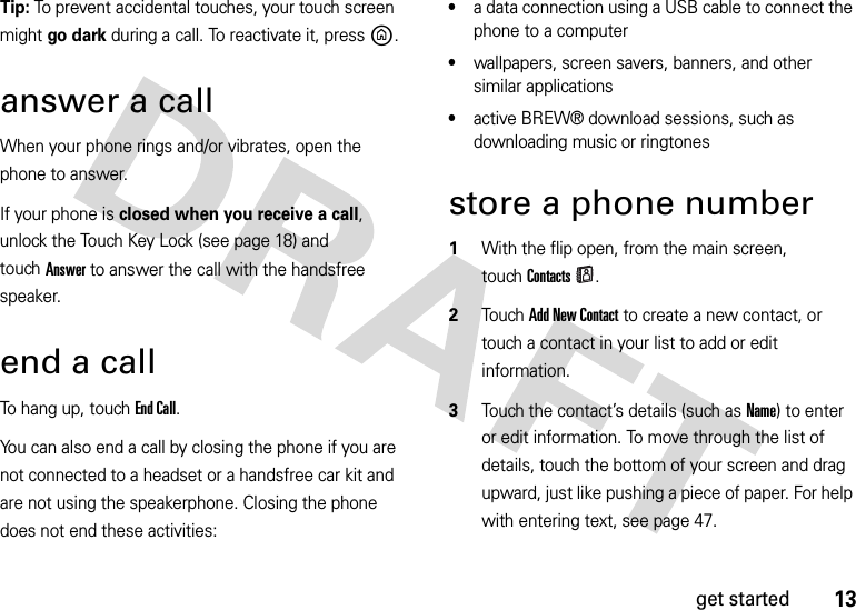 13get startedTip: To prevent accidental touches, your touch screen might go dark during a call. To reactivate it, pressB. answer a callWhen your phone rings and/or vibrates, open the phone to answer.If your phone is closed when you receive a call, unlock the Touch Key Lock (see page 18) and touchAnswer to answer the call with the handsfree speaker. end a callTo hang up, touch End Call.You can also end a call by closing the phone if you are not connected to a headset or a handsfree car kit and are not using the speakerphone. Closing the phone does not end these activities:•a data connection using a USB cable to connect the phone to a computer•wallpapers, screen savers, banners, and other similar applications•active BREW® download sessions, such as downloading music or ringtonesstore a phone number  1With the flip open, from the main screen, touchContacts.2TouchAdd New Contact to create a new contact, or touch a contact in your list to add or edit information.3Touch the contact’s details (such as Name) to enter or edit information. To move through the list of details, touch the bottom of your screen and drag upward, just like pushing a piece of paper. For help with entering text, see page 47.