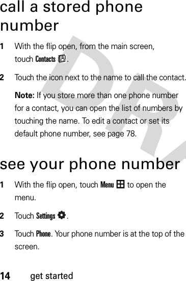 14get startedcall a stored phone number  1With the flip open, from the main screen, touchContacts.2Touch the icon next to the name to call the contact.Note: If you store more than one phone number for a contact, you can open the list of numbers by touching the name. To edit a contact or set its default phone number, see page 78.see your phone number  1With the flip open, touchMenu to open the menu.2To u chSettings.3Touch Phone. Your phone number is at the top of the screen.