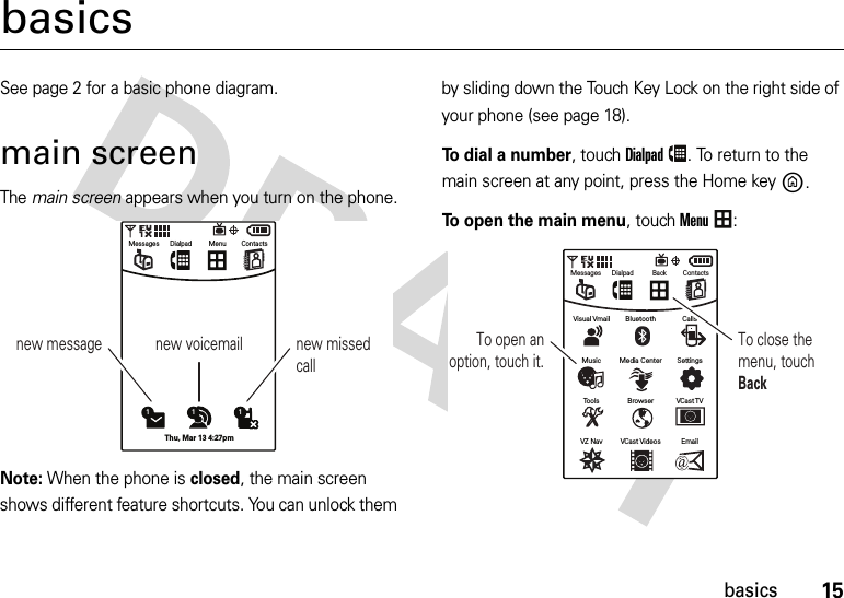 15basicsbasicsSee page 2 for a basic phone diagram.main screenThe main screen appears when you turn on the phone.Note: When the phone is closed, the main screen shows different feature shortcuts. You can unlock them by sliding down the Touch Key Lock on the right side of your phone (see page 18).To dial a number, touchDialpad. To return to the main screen at any point, press the Home keyB.To open the main menu, touchMenu:new message new voicemail new missed call11 1Thu, Mar 13 4:27pmMenu ContactsMessages DialpadVCast VideosVZ Nav EmailBrowserTools VCast TVMedia CenterMusic SettingsBluetoothVisual Vmail CallsBack ContactsMessages DialpadTo open an option, touch it.To close the menu, touch Back