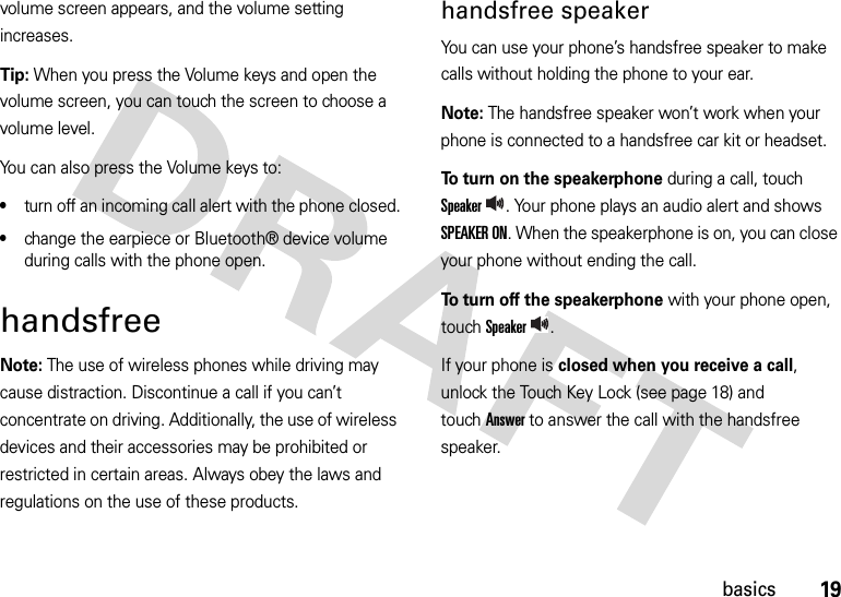 19basicsvolume screen appears, and the volume setting increases.Tip: When you press the Volume keys and open the volume screen, you can touch the screen to choose a volume level.You can also press the Volume keys to:•turn off an incoming call alert with the phone closed.•change the earpiece or Bluetooth® device volume during calls with the phone open.handsfreeNote: The use of wireless phones while driving may cause distraction. Discontinue a call if you can’t concentrate on driving. Additionally, the use of wireless devices and their accessories may be prohibited or restricted in certain areas. Always obey the laws and regulations on the use of these products.handsfree speakerYou can use your phone’s handsfree speaker to make calls without holding the phone to your ear.Note: The handsfree speaker won’t work when your phone is connected to a handsfree car kit or headset.To turn on the speakerphone during a call, touch Speaker. Your phone plays an audio alert and shows SPEAKER ON. When the speakerphone is on, you can close your phone without ending the call.To turn off the speakerphone with your phone open, touch Speaker.If your phone is closed when you receive a call, unlock the Touch Key Lock (see page 18) and touchAnswer to answer the call with the handsfree speaker. 