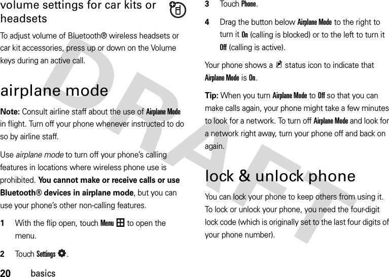 20basicsvolume settings for car kits or headsetsTo adjust volume of Bluetooth® wireless headsets or car kit accessories, press up or down on the Volume keys during an active call.airplane modeNote: Consult airline staff about the use of Airplane Mode in flight. Turn off your phone whenever instructed to do so by airline staff.Use airplane mode to turn off your phone’s calling features in locations where wireless phone use is prohibited. You cannot make or receive calls or use Bluetooth® devices in airplane mode, but you can use your phone’s other non-calling features.  1With the flip open, touchMenu to open the menu.2To u chSettings.3Touch Phone.4Drag the button below Airplane Mode to the right to turn it On (calling is blocked) or to the left to turn it Off (calling is active).Your phone shows a9 status icon to indicate that Airplane Mode is On.Tip: When you turn Airplane Mode to Off so that you can make calls again, your phone might take a few minutes to look for a network. To turn off Airplane Mode and look for a network right away, turn your phone off and back on again.lock &amp; unlock phoneYou can lock your phone to keep others from using it. To lock or unlock your phone, you need the four-digit lock code (which is originally set to the last four digits of your phone number).