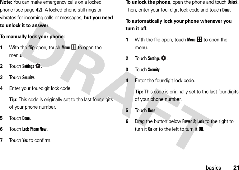 21basicsNote: You can make emergency calls on a locked phone (see page 42). A locked phone still rings or vibrates for incoming calls or messages, but you need to unlock it to answer.To manually lock your phone:   1With the flip open, touchMenu to open the menu.2TouchSettings.3Touch Security.4Enter your four-digit lock code.Tip: This code is originally set to the last four digits of your phone number.5Touch Done.6Touch Lock Phone Now.7Touch Yes to confirm.To unlock the phone, open the phone and touchUnlock. Then, enter your four-digit lock code and touchDone.To automatically lock your phone whenever you turn it off:  1With the flip open, touchMenu to open the menu.2TouchSettings.3Touch Security.4Enter the four-digit lock code.Tip: This code is originally set to the last four digits of your phone number.5Touch Done.6Drag the button below Power Up Lock to the right to turn it Onor to the left to turn it Off.