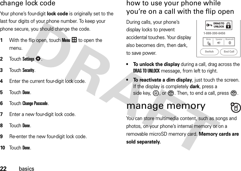 22basicschange lock codeYour phone’s four-digit lock code is originally set to the last four digits of your phone number. To keep your phone secure, you should change the code.  1With the flip open, touchMenu to open the menu.2To u chSettings.3Touch Security.4Enter the current four-digit lock code.5Touch Done.6Touch Change Passcode.7Enter a new four-digit lock code.8Touch Done.9Re-enter the new four-digit lock code.10Touch Done.how to use your phone while you’re on a call with the flip openDuring calls, your phone’s display locks to prevent accidental touches. Your display also becomes dim, then dark, to save power.• To unlock the display during a call, drag across the DRAG TO UNLOCK message, from left to right.• To reactivate a dim display, just touch the screen. If the display is completely dark, press a side key,B,or%. Then, to end a call, press%. manage memoryYou can store multimedia content, such as songs and photos, on your phone’s internal memory or on a removable microSD memory card. Memory cards are sold separately.1-888-390-6456DRAG TOUNLOCKEnd CallSwitchBluetoothMute Speaker