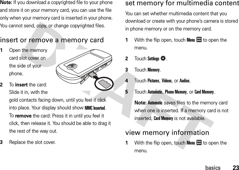 23basicsNote: If you download a copyrighted file to your phone and store it on your memory card, you can use the file only when your memory card is inserted in your phone. You cannot send, copy, or change copyrighted files.insert or remove a memory card  1Open the memory card slot cover on the side of your phone.2To insert the card: Slide it in, with the gold contacts facing down, until you feel it click into place. Your display should show MMC Inserted.To remove the card: Press it in until you feel it click, then release it. You should be able to drag it the rest of the way out.3Replace the slot cover.set memory for multimedia contentYou can set whether multimedia content that you download or create with your phone’s camera is stored in phone memory or on the memory card.  1With the flip open, touchMenu to open the menu.2TouchSettings.3Touch Memory.4Touch Pictures, Videos, or Audios.5Touch Automatic, Phone Memory, orCard Memory.Note: Automatic saves files to the memory card when one is inserted. If a memory card is not inserted, Card Memory is not available.view memory information  1With the flip open, touchMenu to open the menu.