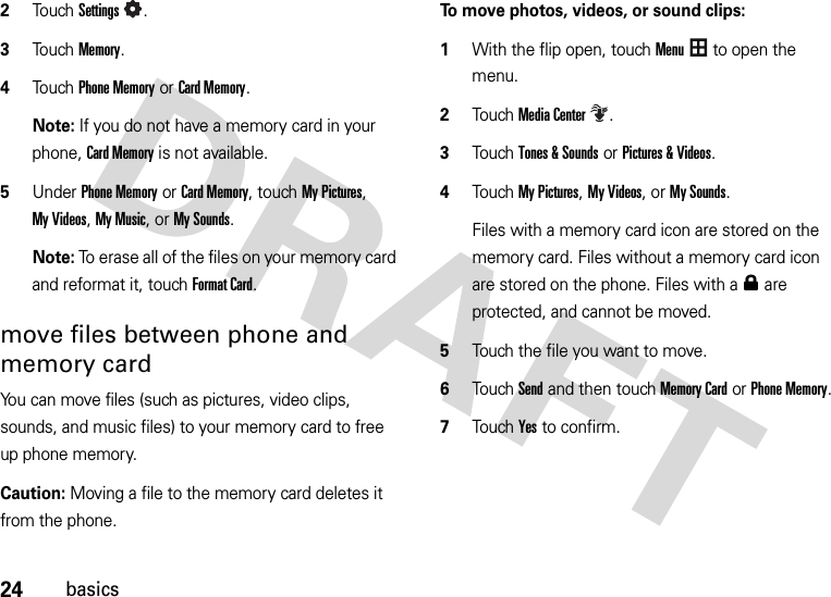 24basics2To u chSettings.3Touch Memory.4Touch Phone Memory or Card Memory.Note: If you do not have a memory card in your phone, Card Memory is not available.5Under Phone Memory or Card Memory, touch My Pictures, My Videos, My Music, or My Sounds.Note: To erase all of the files on your memory card and reformat it, touch Format Card.move files between phone and memory cardYou can move files (such as pictures, video clips, sounds, and music files) to your memory card to free up phone memory.Caution: Moving a file to the memory card deletes it from the phone.To move photos, videos, or sound clips:  1With the flip open, touchMenu to open the menu.2TouchMedia Center.3Touch Tones &amp; Sounds or Pictures &amp; Videos.4Touch My Pictures, My Videos, or My Sounds.Files with a memory card icon are stored on the memory card. Files without a memory card icon are stored on the phone. Files with a0 are protected, and cannot be moved.5Touch the file you want to move.6Touch Send and then touch Memory Card or Phone Memory.7Touch Yes to confirm.