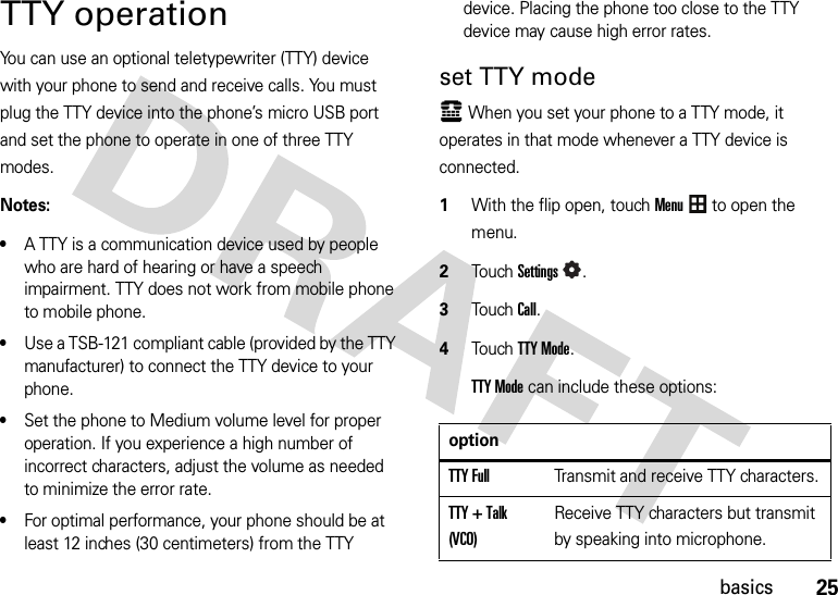 25basicsTTY operationYou can use an optional teletypewriter (TTY) device with your phone to send and receive calls. You must plug the TTY device into the phone’s micro USB port and set the phone to operate in one of three TTY modes.Notes:•A TTY is a communication device used by people who are hard of hearing or have a speech impairment. TTY does not work from mobile phone to mobile phone.•Use a TSB-121 compliant cable (provided by the TTY manufacturer) to connect the TTY device to your phone. •Set the phone to Medium volume level for proper operation. If you experience a high number of incorrect characters, adjust the volume as needed to minimize the error rate.•For optimal performance, your phone should be at least 12 inches (30 centimeters) from the TTY device. Placing the phone too close to the TTY device may cause high error rates.set TTY modeù When you set your phone to a TTY mode, it operates in that mode whenever a TTY device is connected.  1With the flip open, touchMenu to open the menu.2TouchSettings.3Touch Call.4Touch TTY Mode.TTY Mode can include these options:optionTTY FullTransmit and receive TTY characters.TTY + Talk (VCO)Receive TTY characters but transmit by speaking into microphone.