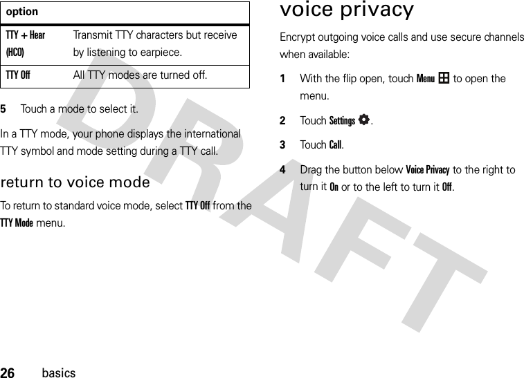 26basics5Touch a mode to select it.In a TTY mode, your phone displays the international TTY symbol and mode setting during a TTY call.return to voice modeTo return to standard voice mode, select TTY Off from the TTY Mode menu.voice privacyEncrypt outgoing voice calls and use secure channels when available:  1With the flip open, touchMenu to open the menu.2TouchSettings.3Touch Call.4Drag the button below Voice Privacy to the right to turn it Onor to the left to turn it Off.TTY + Hear (HCO)Transmit TTY characters but receive by listening to earpiece.TTY OffAll TTY modes are turned off.option