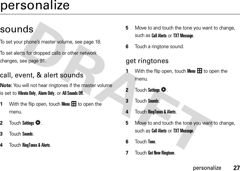 27personalizepersonalizesoundsTo set your phone’s master volume, see page 18.To set alerts for dropped calls or other network changes, see page 91.call, event, &amp; alert soundsNote: You will not hear ringtones if the master volume is set to Vibrate Only, Alarm Only, or All Sounds Off.  1With the flip open, touchMenu to open the menu.2TouchSettings.3Touch Sounds.4Touch RingTones &amp; Alerts.5Move to and touch the tone you want to change, such as Call Alerts or TXT Message.6Touch a ringtone sound.get ringtones  1With the flip open, touchMenu to open the menu.2TouchSettings.3Touch Sounds.4Touch RingTones &amp; Alerts.5Move to and touch the tone you want to change, such as Call Alerts or TXT Message.6Touch Tone.7Touch Get New Ringtone.