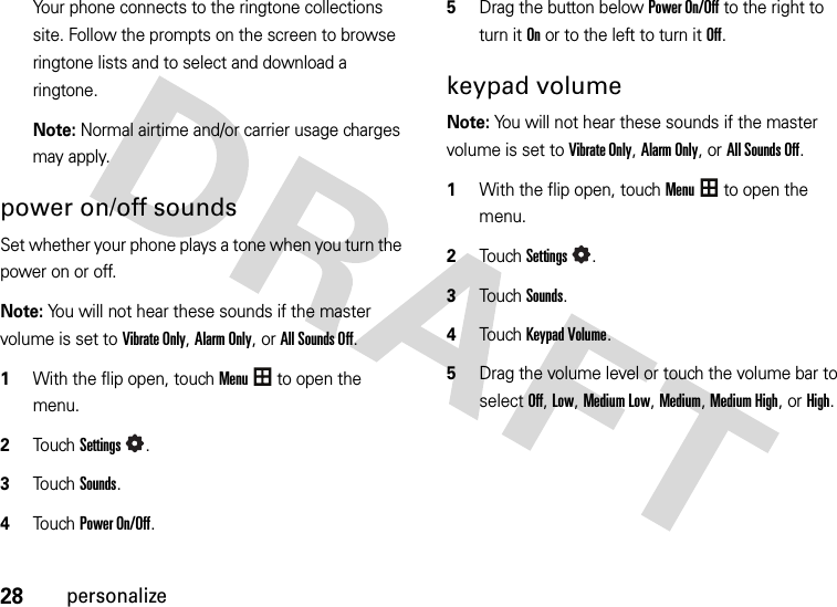 28personalizeYour phone connects to the ringtone collections site. Follow the prompts on the screen to browse ringtone lists and to select and download a ringtone.Note: Normal airtime and/or carrier usage charges may apply.power on/off soundsSet whether your phone plays a tone when you turn the power on or off.Note: You will not hear these sounds if the master volume is set to Vibrate Only, Alarm Only, or All Sounds Off.  1With the flip open, touchMenu to open the menu.2To u chSettings.3Touch Sounds.4Touch Power On/Off.5Drag the button below Power On/Off to the right to turn it Onor to the left to turn it Off.keypad volumeNote: You will not hear these sounds if the master volume is set to Vibrate Only, Alarm Only, or All Sounds Off.  1With the flip open, touchMenu to open the menu.2TouchSettings.3Touch Sounds.4Touch Keypad Volume.5Drag the volume level or touch the volume bar to select Off, Low, Medium Low, Medium, Medium High, or High.