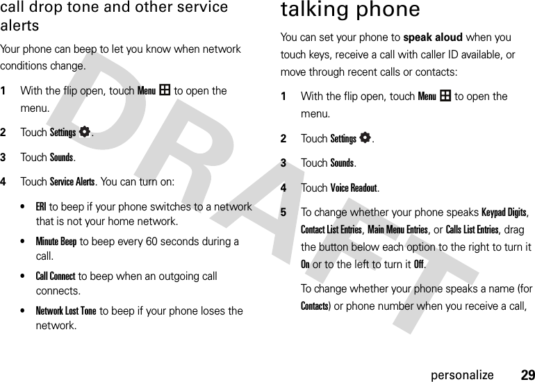 29personalizecall drop tone and other service alertsYour phone can beep to let you know when network conditions change.  1With the flip open, touchMenu to open the menu.2TouchSettings.3Touch Sounds.4Touch Service Alerts. You can turn on:•ERIto beep if your phone switches to a network that is not your home network.•Minute Beepto beep every 60 seconds during a call.•Call Connectto beep when an outgoing call connects.•Network Lost Toneto beep if your phone loses the network.talking phoneYou can set your phone to speak aloud when you touch keys, receive a call with caller ID available, or move through recent calls or contacts:  1With the flip open, touchMenu to open the menu.2TouchSettings.3Touch Sounds.4Touch Voice Readout.5To change whether your phone speaks Keypad Digits, Contact List Entries, Main Menu Entries,or Calls List Entries, drag the button below each option to the right to turn it Onor to the left to turn it Off.To change whether your phone speaks a name (for Contacts) or phone number when you receive a call, 