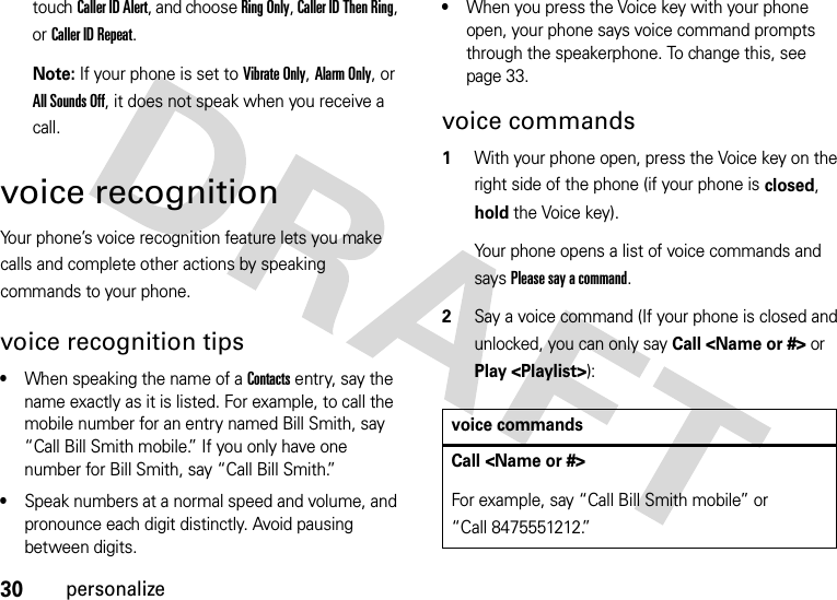 30personalizetouchCaller ID Alert, and choose Ring Only, Caller ID Then Ring, or Caller ID Repeat.Note: If your phone is set to Vibrate Only, Alarm Only, or All Sounds Off, it does not speak when you receive a call.voice recognitionYour phone’s voice recognition feature lets you make calls and complete other actions by speaking commands to your phone.voice recognition tips•When speaking the name of a Contacts entry, say the name exactly as it is listed. For example, to call the mobile number for an entry named Bill Smith, say “Call Bill Smith mobile.” If you only have one number for Bill Smith, say “Call Bill Smith.”•Speak numbers at a normal speed and volume, and pronounce each digit distinctly. Avoid pausing between digits.•When you press the Voice key with your phone open, your phone says voice command prompts through the speakerphone. To change this, see page 33.voice commands  1With your phone open, press the Voice key on the right side of the phone (if your phone is closed, hold the Voice key).Your phone opens a list of voice commands and says Please say a command.2Say a voice command (If your phone is closed and unlocked, you can only say Call &lt;Name or #&gt; or Play &lt;Playlist&gt;):voice commandsCall &lt;Name or #&gt;For example, say “Call Bill Smith mobile” or “Call 8475551212.”