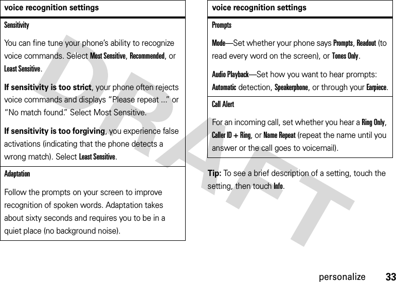 33personalizeTip: To see a brief description of a setting, touch the setting, then touchInfo.SensitivityYou can fine tune your phone’s ability to recognize voice commands. Select Most Sensitive, Recommended, or Least Sensitive.If sensitivity is too strict, your phone often rejects voice commands and displays “Please repeat ...” or “No match found.” Select Most Sensitive.If sensitivity is too forgiving, you experience false activations (indicating that the phone detects a wrong match). Select Least Sensitive.AdaptationFollow the prompts on your screen to improve recognition of spoken words. Adaptation takes about sixty seconds and requires you to be in a quiet place (no background noise).voice recognition settingsPromptsMode—Set whether your phone says Prompts, Readout (to read every word on the screen), or Tones Only.Audio Playback—Set how you want to hear prompts: Automaticdetection,Speakerphone, or through your Earpiece.Call AlertFor an incoming call, set whether you hear a Ring Only, Caller ID + Ring, or Name Repeat (repeat the name until you answer or the call goes to voicemail).voice recognition settings