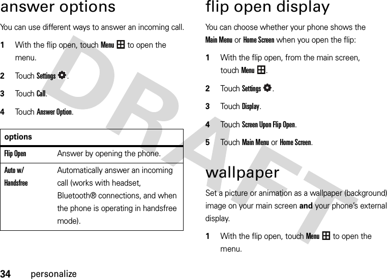 34personalizeanswer optionsYou can use different ways to answer an incoming call.  1With the flip open, touchMenu to open the menu.2To u chSettings.3Touch Call.4Touch Answer Option.flip open displayYou can choose whether your phone shows the Main Menu or Home Screen when you open the flip:  1With the flip open, from the main screen, touchMenu.2TouchSettings.3TouchDisplay.4Touch Screen Upon Flip Open.5TouchMain Menu or Home Screen.wallpaperSet a picture or animation as a wallpaper (background) image on your main screen and your phone’s external display.  1With the flip open, touchMenu to open the menu.optionsFlip OpenAnswer by opening the phone.Auto w/ HandsfreeAutomatically answer an incoming call (works with headset, Bluetooth® connections, and when the phone is operating in handsfree mode).