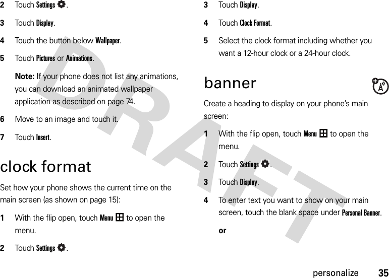 35personalize2TouchSettings.3Touch Display.4Touch the button below Wallpaper.5Touch Picturesor Animations.Note: If your phone does not list any animations, you can download an animated wallpaper application as described on page 74.6Move to an image and touch it.7Touch Insert.clock formatSet how your phone shows the current time on the main screen (as shown on page 15):  1With the flip open, touchMenu to open the menu.2TouchSettings.3Touch Display.4Touch Clock Format.5Select the clock format including whether you want a 12-hour clock or a 24-hour clock.bannerCreate a heading to display on your phone’s main screen:  1With the flip open, touchMenu to open the menu.2TouchSettings.3Touch Display.4To enter text you want to show on your main screen, touch the blank space under Personal Banner.or