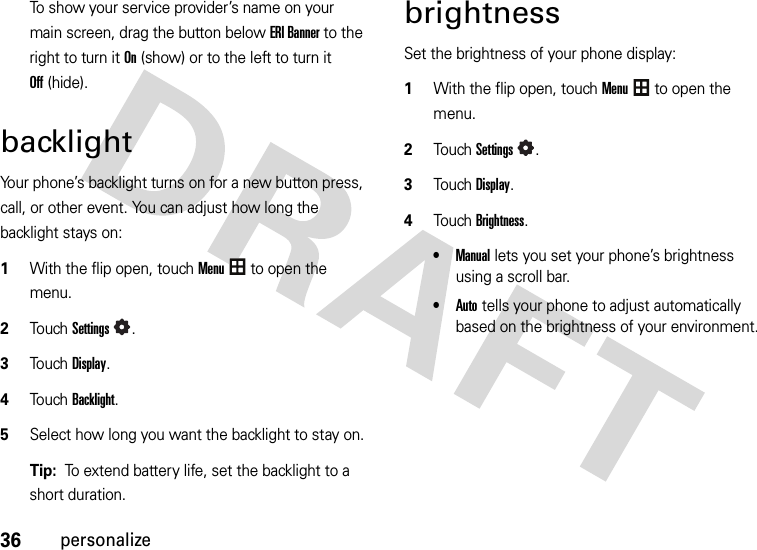 36personalizeTo show your service provider’s name on your main screen, drag the button below ERI Banner to the right to turn it On(show) or to the left to turn it Off(hide).backlightYour phone’s backlight turns on for a new button press, call, or other event. You can adjust how long the backlight stays on:  1With the flip open, touchMenu to open the menu.2To u chSettings.3Touch Display.4Touch Backlight.5Select how long you want the backlight to stay on.Tip:  To extend battery life, set the backlight to a short duration.brightnessSet the brightness of your phone display:  1With the flip open, touchMenu to open the menu.2TouchSettings.3Touch Display.4Touch Brightness.•Manual lets you set your phone’s brightness using a scroll bar.•Auto tells your phone to adjust automatically based on the brightness of your environment.