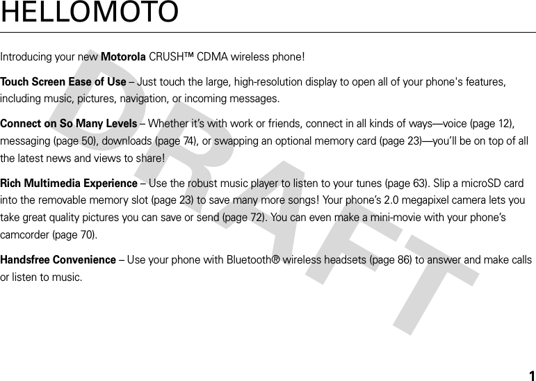 1HELLOMOTOIntroducing your new MotorolaCRUSH™ CDMA wireless phone!Touch Screen Ease of Use – Just touch the large, high-resolution display to open all of your phone&apos;s features, including music, pictures, navigation, or incoming messages.Connect on So Many Levels – Whether it’s with work or friends, connect in all kinds of ways—voice (page 12), messaging (page 50), downloads (page 74), or swapping an optional memory card (page 23)—you’ll be on top of all the latest news and views to share! Rich Multimedia Experience – Use the robust music player to listen to your tunes (page 63). Slip a microSD card into the removable memory slot (page 23) to save many more songs! Your phone’s 2.0 megapixel camera lets you take great quality pictures you can save or send (page 72). You can even make a mini-movie with your phone’s camcorder (page 70).Handsfree Convenience – Use your phone with Bluetooth® wireless headsets (page 86) to answer and make calls or listen to music. 