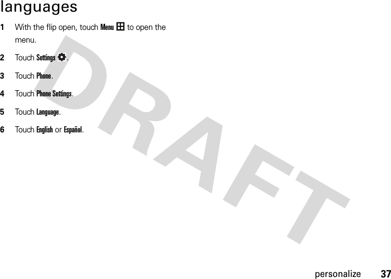 37personalizelanguages  1With the flip open, touchMenu to open the menu.2TouchSettings.3Touch Phone.4Touch Phone Settings.5Touch Language.6Touch English or Español.