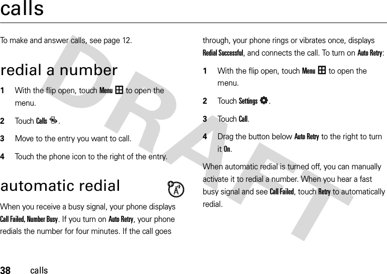 38callscallsTo make and answer calls, see page 12.redial a number  1With the flip open, touchMenu to open the menu.2To u chCalls.3Move to the entry you want to call.4Touch the phone icon to the right of the entry.automatic redialWhen you receive a busy signal, your phone displays Call Failed, Number Busy. If you turn on Auto Retry, your phone redials the number for four minutes. If the call goes through, your phone rings or vibrates once, displays Redial Successful, and connects the call. To turn on Auto Retry:  1With the flip open, touchMenu to open the menu.2TouchSettings.3Touch Call.4Drag the button belowAuto Retry to the right to turn itOn.When automatic redial is turned off, you can manually activate it to redial a number. When you hear a fast busy signal and see Call Failed, touchRetry to automatically redial.