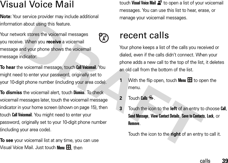 39callsVisual Voice MailNote: Your service provider may include additional information about using this feature.Your network stores the voicemail messages you receive. When you receive a voicemail message and your phone shows the voicemail message indicator:To  h e a r the voicemail message, touch Call Voicemail. You might need to enter your password, originally set to your 10-digit phone number (including your area code).To  d i s m i s s the voicemail alert, touch Dismiss. To check voicemail messages later, touch the voicemail message indicator in your home screen (shown on page 15), then touchCall Voicemail. You might need to enter your password, originally set to your 10-digit phone number (including your area code).To  s e e your voicemail list at any time, you can use Visual Voice Mail. Just touchMenu, then touchVisual Voice Mail to open a list of your voicemail messages. You can use this list to hear, erase, or manage your voicemail messages.recent callsYour phone keeps a list of the calls you received or dialed, even if the calls didn’t connect. When your phone adds a new call to the top of the list, it deletes an old call from the bottom of the list.  1With the flip open, touchMenu to open the menu.2TouchCalls.3Touch the icon to the left of an entry to choose Call, Send Message, View Contact Details, Save to Contacts, Lock, or Remove.Touch the icon to the right of an entry to call it.