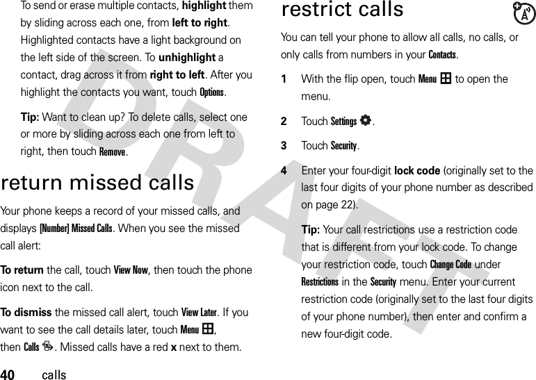 40callsTo send or erase multiple contacts, highlight them by sliding across each one, from left to right. Highlighted contacts have a light background on the left side of the screen. To unhighlight a contact, drag across it from right to left. After you highlight the contacts you want, touchOptions.Tip: Want to clean up? To delete calls, select one or more by sliding across each one from left to right, then touch Remove.return missed callsYour phone keeps a record of your missed calls, and displays [Number] Missed Calls. When you see the missed call alert:To  r e t u r n the call, touch View Now, then touch the phone icon next to the call.To  d i s m i s s the missed call alert, touch View Later. If you want to see the call details later, touchMenu, thenCalls. Missed calls have a red x next to them.restrict callsYou can tell your phone to allow all calls, no calls, or only calls from numbers in your Contacts.  1With the flip open, touchMenu to open the menu.2TouchSettings.3TouchSecurity.4Enter your four-digit lock code (originally set to the last four digits of your phone number as described on page 22).Tip: Your call restrictions use a restriction code that is different from your lock code. To change your restriction code, touchChange Code under Restrictions in the Security menu. Enter your current restriction code (originally set to the last four digits of your phone number), then enter and confirm a new four-digit code.