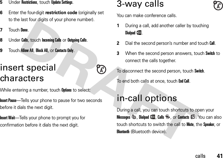 41calls5Under Restrictions, touchUpdate Settings.6Enter the four-digit restriction code (originally set to the last four digits of your phone number).7TouchDone.8Under Calls, touch Incoming Calls or Outgoing Calls.9Touch Allow All, Block All, or Contacts Only.insert special charactersWhile entering a number, touch Options to select:Insert Pause—Tells your phone to pause for two seconds before it dials the next digit.Insert Wait—Tells your phone to prompt you for confirmation before it dials the next digit. 3-way callsYou can make conference calls.   1During a call, add another caller by touching Dialpad.2Dial the second person’s number and touch Call.3When the second person answers, touch Switch to connect the calls together.To disconnect the second person, touch Switch.To end both calls at once, touch End Call.in-call optionsDuring a call, you can touch shortcuts to open your Messages, Dialpad, Calls,or Contacts. You can also touch shortcuts to switch the call to Mute, the Speaker,or Bluetooth (Bluetooth device).