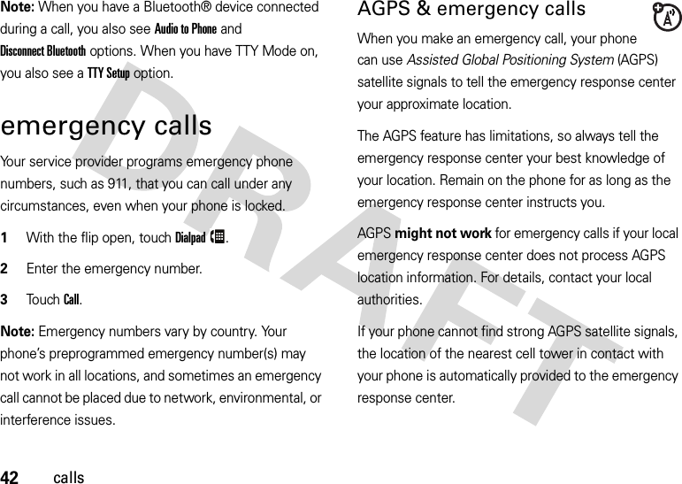 42callsNote: When you have a Bluetooth® device connected during a call, you also see Audio to Phone and Disconnect Bluetooth options. When you have TTY Mode on, you also see a TTY Setup option.emergency callsYour service provider programs emergency phone numbers, such as 911, that you can call under any circumstances, even when your phone is locked.  1With the flip open, touchDialpad.2Enter the emergency number.3Touch Call.Note: Emergency numbers vary by country. Your phone’s preprogrammed emergency number(s) may not work in all locations, and sometimes an emergency call cannot be placed due to network, environmental, or interference issues.AGPS &amp; emergency callsWhen you make an emergency call, your phone can use Assisted Global Positioning System (AGPS) satellite signals to tell the emergency response center your approximate location.The AGPS feature has limitations, so always tell the emergency response center your best knowledge of your location. Remain on the phone for as long as the emergency response center instructs you.AGPS might not work for emergency calls if your local emergency response center does not process AGPS location information. For details, contact your local authorities.If your phone cannot find strong AGPS satellite signals, the location of the nearest cell tower in contact with your phone is automatically provided to the emergency response center.