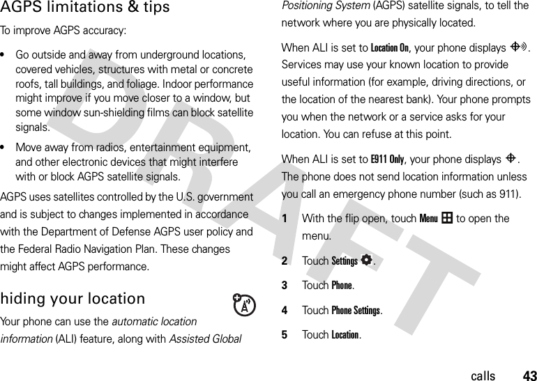 43callsAGPS limitations &amp; tipsTo improve AGPS accuracy:•Go outside and away from underground locations, covered vehicles, structures with metal or concrete roofs, tall buildings, and foliage. Indoor performance might improve if you move closer to a window, but some window sun-shielding films can block satellite signals.•Move away from radios, entertainment equipment, and other electronic devices that might interfere with or block AGPS satellite signals.AGPS uses satellites controlled by the U.S. government and is subject to changes implemented in accordance with the Department of Defense AGPS user policy and the Federal Radio Navigation Plan. These changes might affect AGPS performance. hiding your locationYour phone can use the automatic location information (ALI) feature, along with Assisted Global Positioning System (AGPS) satellite signals, to tell the network where you are physically located.When ALI is set to Location On, your phone displaysO. Services may use your known location to provide useful information (for example, driving directions, or the location of the nearest bank). Your phone prompts you when the network or a service asks for your location. You can refuse at this point.When ALI is set to E911 Only, your phone displaysP. The phone does not send location information unless you call an emergency phone number (such as 911).  1With the flip open, touchMenu to open the menu.2TouchSettings.3Touch Phone.4Touch Phone Settings.5Touch Location.