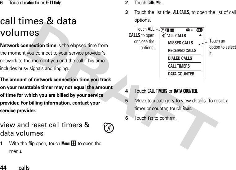 44calls6Touch Location On or E911 Only.call times &amp; data volumesNetwork connection time is the elapsed time from the moment you connect to your service provider&apos;s network to the moment you end the call. This time includes busy signals and ringing.The amount of network connection time you track on your resettable timer may not equal the amount of time for which you are billed by your service provider. For billing information, contact your service provider.view and reset call timers &amp; data volumes  1With the flip open, touchMenu to open the menu.2TouchCalls.3Touch the list title,ALL CALLS, to open the list of call options.4Touch CALL TIMERSor DATA COUNTER.5Move to a category to view details. To reset a timer or counter, touchReset.6Touch Yes to confirm.ALL CALLSMISSED CALLSRECEIVED CALLSDIALED CALLSCALL TIMERSDATA COUNTERTouch an option to select it.Touch ALL CALLS to open or close the options.