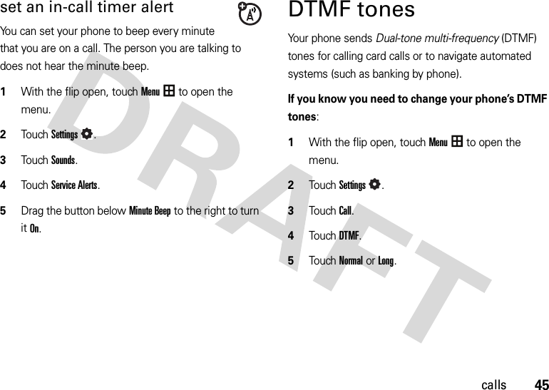 45callsset an in-call timer alertYou can set your phone to beep every minute that you are on a call. The person you are talking to does not hear the minute beep.  1With the flip open, touchMenu to open the menu.2TouchSettings.3Touch Sounds.4Touch Service Alerts.5Drag the button belowMinute Beep to the right to turn it On.DTMF tones Your phone sends Dual-tone multi-frequency (DTMF) tones for calling card calls or to navigate automated systems (such as banking by phone).If you know you need to change your phone’s DTMF tones:  1With the flip open, touchMenu to open the menu.2TouchSettings.3TouchCall.4Touch DTMF.5Touch Normal or Long.