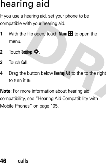 46callshearing aidIf you use a hearing aid, set your phone to be compatible with your hearing aid.  1With the flip open, touchMenu to open the menu.2To u chSettings.3To u chCall.4Drag the button belowHearing Aid to the to the right to turn it On.Note: For more information about hearing aid compatibility, see “Hearing Aid Compatibility with Mobile Phones” on page 105.