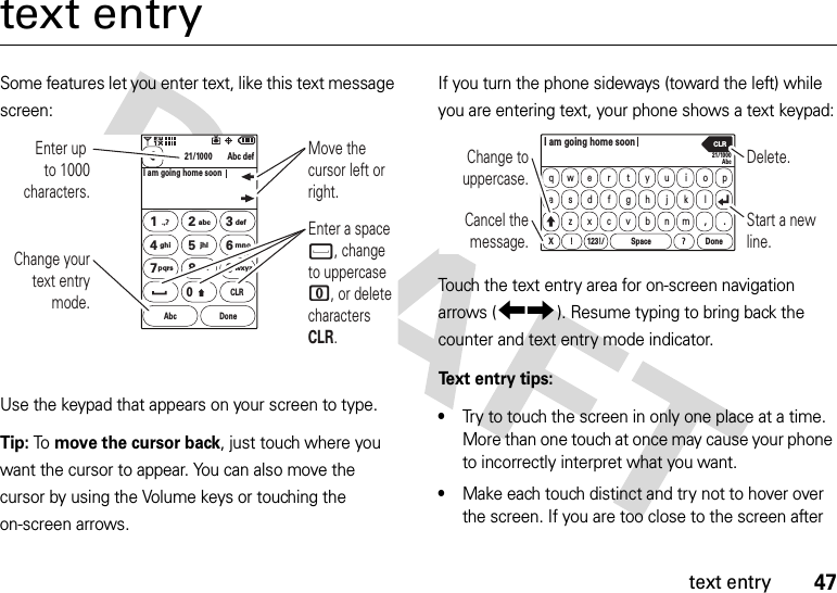 47text entrytext entrySome features let you enter text, like this text message screen:Use the keypad that appears on your screen to type.Tip: To move the cursor back, just touch where you want the cursor to appear. You can also move the cursor by using the Volume keys or touching the on-screen arrows.If you turn the phone sideways (toward the left) while you are entering text, your phone shows a text keypad:Touch the text entry area for on-screen navigation arrows (9:). Resume typing to bring back the counter and text entry mode indicator.Text entry tips:•Try to touch the screen in only one place at a time. More than one touch at once may cause your phone to incorrectly interpret what you want.•Make each touch distinct and try not to hover over the screen. If you are too close to the screen after 21/1000I am going home soonAbc defAbc DoneCLR.,?1abc2def3ghi4jhl5mno6pqrs7tuv8wxyz90Enter up to 1000 characters.Enter a space f, change to uppercase 0, or delete characters CLR.Change your text entry mode.Move the cursor left or right.21/1000AbcqawsedxrftgyhujikolX 123!/ Space Donep!?zcvbnm,.I am going home soonCLRChange to uppercase.Start a new line.Delete.Cancel the message.