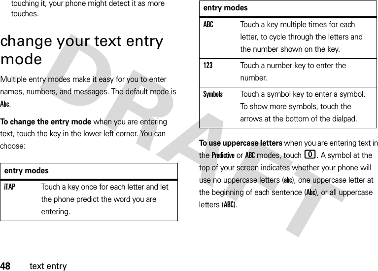 48text entrytouching it, your phone might detect it as more touches.change your text entry modeMultiple entry modes make it easy for you to enter names, numbers, and messages. The default mode is Abc.To change the entry mode when you are entering text, touch the key in the lower left corner. You can choose:To use uppercase letters when you are entering text in the Predictive or ABC modes, touch0. A symbol at the top of your screen indicates whether your phone will use no uppercase letters (abc), one uppercase letter at the beginning of each sentence (Abc), or all uppercase letters (ABC).entry modesiTAPTouch a key once for each letter and let the phone predict the word you are entering.ABCTouch a key multiple times for each letter, to cycle through the letters and the number shown on the key.123Touch a number key to enter the number.SymbolsTouch a symbol key to enter a symbol. To show more symbols, touch the arrows at the bottom of the dialpad.entry modes