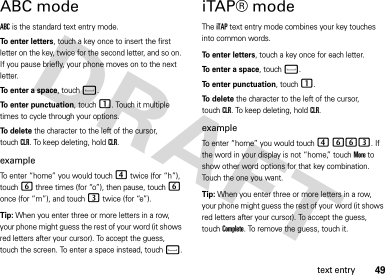 49text entryABC modeABC is the standard text entry mode.To enter letters, touch a key once to insert the first letter on the key, twice for the second letter, and so on. If you pause briefly, your phone moves on to the next letter.To enter a space, touchf.To enter punctuation, touch1. Touch it multiple times to cycle through your options.To  d e l e t e the character to the left of the cursor, touchCLR. To keep deleting, holdCLR.exampleTo enter “home” you would touch4 twice (for “h”), touch6 three times (for “o”), then pause, touch6 once (for “m”), and touch3 twice (for “e”).Tip: When you enter three or more letters in a row, your phone might guess the rest of your word (it shows red letters after your cursor). To accept the guess, touch the screen. To enter a space instead, touchf.iTAP® modeThe iTAP text entry mode combines your key touches into common words.To enter letters, touch a key once for each letter.To enter a space, touchf.To enter punctuation, touch1.To delete the character to the left of the cursor, touchCLR. To keep deleting, holdCLR.exampleTo enter “home” you would touch 4 663. If the word in your display is not “home,” touchMore to show other word options for that key combination. Touch the one you want.Tip: When you enter three or more letters in a row, your phone might guess the rest of your word (it shows red letters after your cursor). To accept the guess, touchComplete. To remove the guess, touch it.