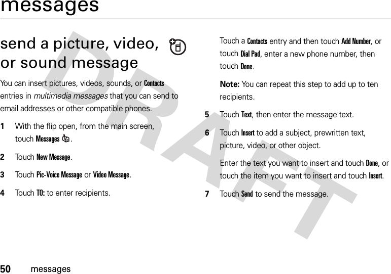 50messagesmessagessend a picture, video, or sound messageYou can insert pictures, videos, sounds, or Contacts entries in multimedia messages that you can send to email addresses or other compatible phones.  1With the flip open, from the main screen, touchMessages.2Touch New Message.3Touch Pic-Voice Message or Video Message.4To u chTO: to enter recipients.Touch a Contacts entry and then touch Add Number, or touchDial Pad, enter a new phone number, then touchDone.Note: You can repeat this step to add up to ten recipients.5TouchText, then enter the message text.6Touch Insert to add a subject, prewritten text, picture, video, or other object.Enter the text you want to insert and touchDone, or touch the item you want to insert and touchInsert.7Touch Send to send the message.