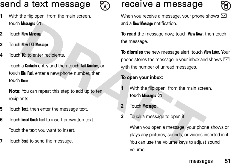 51messagessend a text message  1With the flip open, from the main screen, touchMessages.2Touch New Message.3Touch New TXT Message.4TouchTO: to enter recipients.Touch a Contacts entry and then touch Add Number, or touchDial Pad, enter a new phone number, then touchDone.Note: You can repeat this step to add up to ten recipients.5TouchText, then enter the message text.6Touch Insert Quick Text to insert prewritten text.Touch the text you want to insert.7Touch Send to send the message.receive a messageWhen you receive a message, your phone shows&lt; and a New Message notification.To read the message now, touch View Now, then touch the message.To  d i s mi s s the new message alert, touch View Later. Your phone stores the message in your inbox and shows&lt; with the number of unread messages.To open your inbox:  1With the flip open, from the main screen, touchMessages.2Touch Messages.3Touch a message to open it.When you open a message, your phone shows or plays any pictures, sounds, or videos inserted in it. You can use the Volume keys to adjust sound volume.