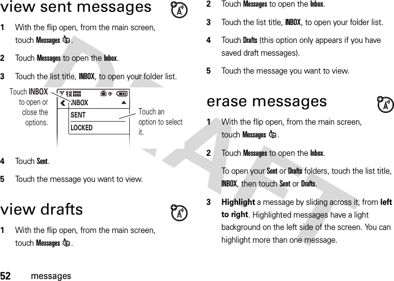 52messagesview sent messages  1With the flip open, from the main screen, touchMessages.2Touch Messages to open the Inbox.3Touch the list title, INBOX, to open your folder list.4Touch Sent.5Touch the message you want to view. view drafts  1With the flip open, from the main screen, touchMessages.2Touch Messages to open the Inbox.3Touch the list title, INBOX, to open your folder list.4Touch Drafts (this option only appears if you have saved draft messages).5Touch the message you want to view. erase messages  1With the flip open, from the main screen, touchMessages.2Touch Messages to open the Inbox.To open your Sent or Drafts folders, touch the list title, INBOX, then touchSent or Drafts.3 Highlight a message by sliding across it, from left to right. Highlighted messages have a light background on the left side of the screen. You can highlight more than one message.INBOXSENTLOCKEDTouch an option to select it.Touch INBOX to open or close the options.