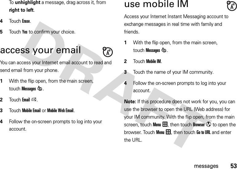 53messagesTo unhighlight a message, drag across it, from right to left.4Touch Erase.5Touch Yes to confirm your choice.access your emailYou can access your Internet email account to read and send email from your phone.  1With the flip open, from the main screen, touchMessages.2TouchEmail.3Touch Mobile Emailor Mobile Web Email.4Follow the on-screen prompts to log into your account.use mobile IMAccess your Internet Instant Messaging account to exchange messages in real time with family and friends.  1With the flip open, from the main screen, touchMessages.2Touch Mobile IM.3Touch the name of your IM community.4Follow the on-screen prompts to log into your account.Note: If this procedure does not work for you, you can use the browser to open the URL (Web address) for your IM community. With the flip open, from the main screen, touchMenu, then touchBrowser to open the browser. TouchMenu, then touch Go to URL and enter the URL. 