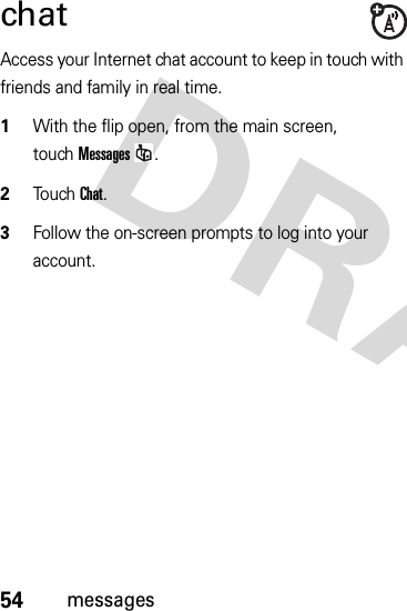 54messageschatAccess your Internet chat account to keep in touch with friends and family in real time.  1With the flip open, from the main screen, touchMessages.2Touch Chat.3Follow the on-screen prompts to log into your account.