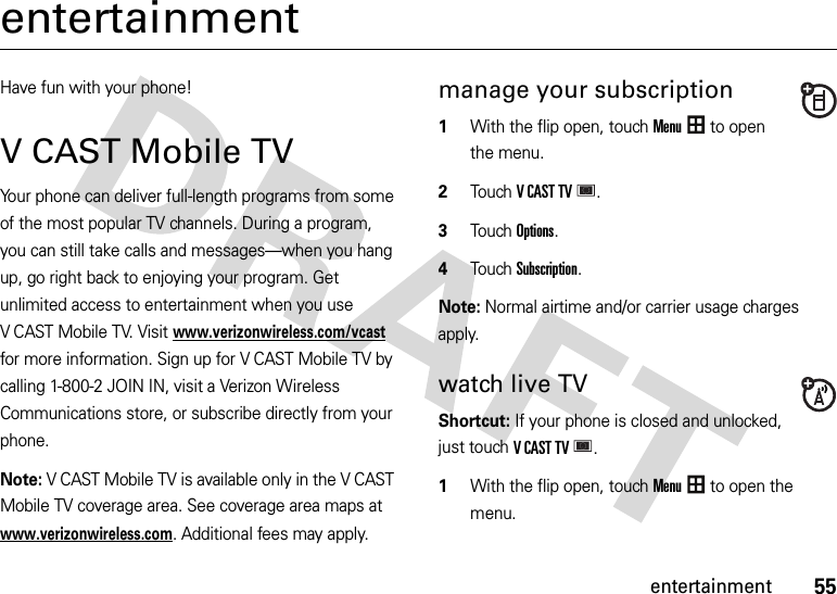 55entertainmententertainmentHave fun with your phone!V CAST Mobile TVYour phone can deliver full-length programs from some of the most popular TV channels. During a program, you can still take calls and messages—when you hang up, go right back to enjoying your program. Get unlimited access to entertainment when you use V CAST Mobile TV. Visitwww.verizonwireless.com/vcast for more information. Sign up for V CAST Mobile TV by calling 1-800-2 JOIN IN, visit a Verizon Wireless Communications store, or subscribe directly from your phone.Note: V CAST Mobile TV is available only in the V CAST Mobile TV coverage area. See coverage area maps at www.verizonwireless.com. Additional fees may apply.manage your subscription  1With the flip open, touchMenu to open the menu.2TouchVCASTTV.3Touch Options.4Touch Subscription.Note: Normal airtime and/or carrier usage charges apply.watch live TV Shortcut: If your phone is closed and unlocked, just touchVCASTTV. 1With the flip open, touchMenu to open the menu.