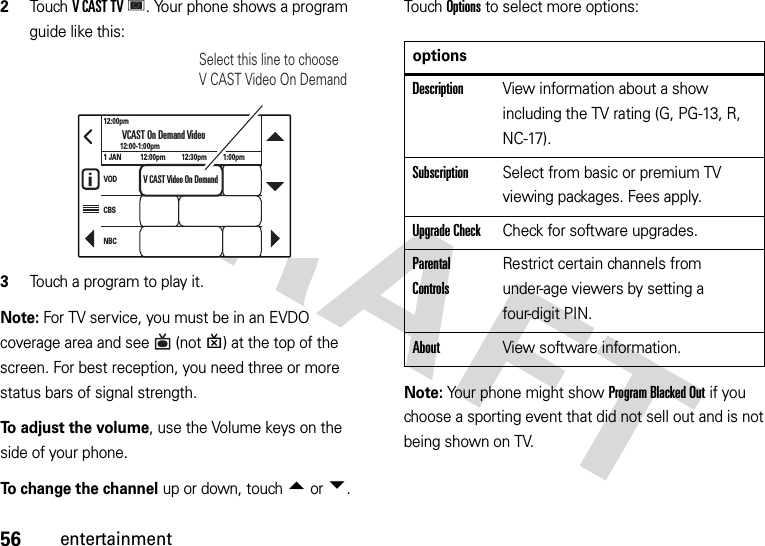56entertainment2To u chVCASTTV. Your phone shows a program guide like this:3Touch a program to play it.Note: For TV service, you must be in an EVDO coverage area and see  (notP) at the top of the screen. For best reception, you need three or more status bars of signal strength.To adjust the volume, use the Volume keys on the side of your phone.To change the channel up or down, touch Âor Ã.Touch Options to select more options:Note: Your phone might showProgram Blacked Out if you choose a sporting event that did not sell out and is not being shown on TV.12:00pm1 JANVODCBSNBC12:00pm 12:30pm 1:00pm12:00-1:00pmVCAST On Demand VideoV CAST Video On DemandSelect this line to choose V CAST Video On DemandoptionsDescriptionView information about a show including the TV rating (G, PG-13, R, NC-17).SubscriptionSelect from basic or premium TV viewing packages. Fees apply.Upgrade CheckCheck for software upgrades.Parental ControlsRestrict certain channels from under-age viewers by setting a four-digit PIN.AboutView software information.