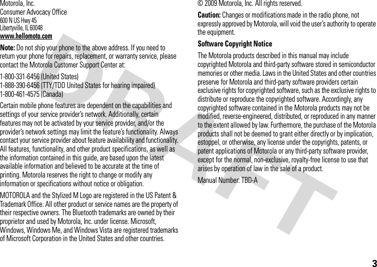 3 Motorola, Inc.Consumer Advocacy Office600 N US Hwy 45Libertyville, IL 60048www.hellomoto.comNote: Do not ship your phone to the above address. If you need to return your phone for repairs, replacement, or warranty service, please contact the Motorola Customer Support Center at:1-800-331-6456 (United States)1-888-390-6456 (TTY/TDD United States for hearing impaired)1-800-461-4575 (Canada)Certain mobile phone features are dependent on the capabilities and settings of your service provider’s network. Additionally, certain features may not be activated by your service provider, and/or the provider’s network settings may limit the feature’s functionality. Always contact your service provider about feature availability and functionality. All features, functionality, and other product specifications, as well as the information contained in this guide, are based upon the latest available information and believed to be accurate at the time of printing. Motorola reserves the right to change or modify any information or specifications without notice or obligation.MOTOROLA and the Stylized M Logo are registered in the US Patent &amp; Trademark Office. All other product or service names are the property of their respective owners. The Bluetooth trademarks are owned by their proprietor and used by Motorola, Inc. under license. Microsoft, Windows, Windows Me, and Windows Vista are registered trademarks of Microsoft Corporation in the United States and other countries. © 2009 Motorola, Inc. All rights reserved.Caution: Changes or modifications made in the radio phone, not expressly approved by Motorola, will void the user’s authority to operate the equipment.Software Copyright NoticeThe Motorola products described in this manual may include copyrighted Motorola and third-party software stored in semiconductor memories or other media. Laws in the United States and other countries preserve for Motorola and third-party software providers certain exclusive rights for copyrighted software, such as the exclusive rights to distribute or reproduce the copyrighted software. Accordingly, any copyrighted software contained in the Motorola products may not be modified, reverse-engineered, distributed, or reproduced in any manner to the extent allowed by law. Furthermore, the purchase of the Motorola products shall not be deemed to grant either directly or by implication, estoppel, or otherwise, any license under the copyrights, patents, or patent applications of Motorola or any third-party software provider, except for the normal, non-exclusive, royalty-free license to use that arises by operation of law in the sale of a product.Manual Number: TBD-A