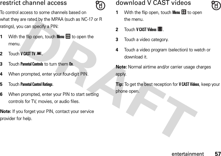 57entertainmentrestrict channel accessTo control access to some channels based on what they are rated by the MPAA (such as NC-17 or R ratings), you can specify a PIN:  1With the flip open, touchMenu to open the menu.2TouchVCASTTV.3Touch Parental Controls to turn them On.4When prompted, enter your four-digit PIN.5Touch Parental Control Ratings.6When prompted, enter your PIN to start setting controls for TV, movies, or audio files.Note: If you forget your PIN, contact your service provider for help.download V CAST videos  1With the flip open, touchMenu to open the menu.2TouchVCASTVideos.3Touch a video category.4Touch a video program (selection) to watch or download it.Note: Normal airtime and/or carrier usage charges apply.Tip: To get the best reception for V CAST Videos, keep your phone open.