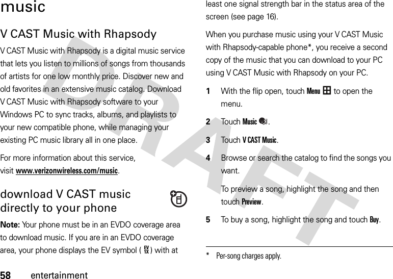 58entertainmentmusicV CAST Music with RhapsodyV CAST Music with Rhapsody is a digital music service that lets you listen to millions of songs from thousands of artists for one low monthly price. Discover new and old favorites in an extensive music catalog. Download V CAST Music with Rhapsody software to your Windows PC to sync tracks, albums, and playlists to your new compatible phone, while managing your existing PC music library all in one place.For more information about this service, visitwww.verizonwireless.com/music.download V CAST music directly to your phoneNote: Your phone must be in an EVDO coverage area to download music. If you are in an EVDO coverage area, your phone displays the EV symbol ( ) with at least one signal strength bar in the status area of the screen (see page 16).When you purchase music using your V CAST Music with Rhapsody-capable phone*, you receive a second copy of the music that you can download to your PC using V CAST Music with Rhapsody on your PC.  1With the flip open, touchMenu to open the menu.2TouchMusic.3Touch VCASTMusic.4Browse or search the catalog to find the songs you want.To preview a song, highlight the song and then touch Preview.5To buy a song, highlight the song and touch Buy.EV1X* Per-song charges apply.