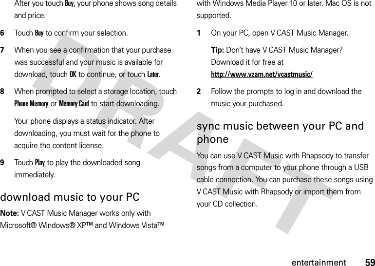 59entertainmentAfter you touch Buy, your phone shows song details and price.6Touch Buy to confirm your selection.7When you see a confirmation that your purchase was successful and your music is available for download, touch OK to continue, or touch Later.8When prompted to select a storage location, touch Phone Memory or Memory Card to start downloading.Your phone displays a status indicator. After downloading, you must wait for the phone to acquire the content license.9Touch Play to play the downloaded song immediately.download music to your PC  Note: V CAST Music Manager works only with Microsoft® Windows® XP™ and Windows Vista™ with Windows Media Player 10 or later. Mac OS is not supported.1On your PC, open V CAST Music Manager. Tip: Don’t have V CAST Music Manager? Download it for free at http://www.vzam.net/vcastmusic/2Follow the prompts to log in and download the music your purchased.sync music between your PC and phoneYou can use V CAST Music with Rhapsody to transfer songs from a computer to your phone through a USB cable connection. You can purchase these songs using V CAST Music with Rhapsody or import them from your CD collection. 