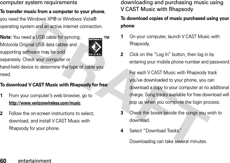 60entertainmentcomputer system requirementsTo transfer music from a computer to your phone, you need the Windows XP® or Windows Vista® operating system and an active internet connection.Note: You need a USB cable for syncing. Motorola Original USB data cables and supporting software may be sold separately. Check your computer or hand-held device to determine the type of cable you need.To download V CAST Music with Rhapsody for free:   1From your computer’s web browser, go to http://www.verizonwireless.com/music.2Follow the on-screen instructions to select, download, and install V CAST Music with Rhapsody for your phone.downloading and purchasing music using V CAST Music with RhapsodyTo download copies of music purchased using your phone:  1On your computer, launch V CAST Music with Rhapsody.2Click on the “Log In” button, then log in by entering your mobile phone number and password.For each V CAST Music with Rhapsody track you’ve downloaded to your phone, you can download a copy to your computer at no additional charge. Song tracks available for free download will pop up when you complete the login process. 3Check the boxes beside the songs you wish to download.4Select “Download Tracks.”Downloading can take several minutes. 