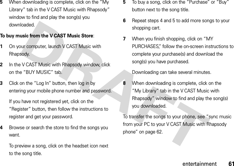 61entertainment5When downloading is complete, click on the “My Library” tab in the V CAST Music with Rhapsody” window to find and play the song(s) you downloaded.To buy music from the V CAST Music Store:  1On your computer, launch V CAST Music with Rhapsody.2In the V CAST Music with Rhapsody window, click on the “BUY MUSIC” tab.3Click on the “Log In” button, then log in by entering your mobile phone number and password.If you have not registered yet, click on the “Register” button, then follow the instructions to register and get your password.4Browse or search the store to find the songs you want.To preview a song, click on the headset icon next to the song title.5To buy a song, click on the “Purchase” or “Buy” button next to the song title.6Repeat steps 4 and 5 to add more songs to your shopping cart.7When you finish shopping, click on “MY PURCHASES,” follow the on-screen instructions to complete your purchase(s) and download the song(s) you have purchased.Downloading can take several minutes. 8When downloading is complete, click on the “My Library” tab in the V CAST Music with Rhapsody” window to find and play the song(s) you downloaded.To transfer the songs to your phone, see “sync music from your PC to your V CAST Music with Rhapsody phone” on page 62.