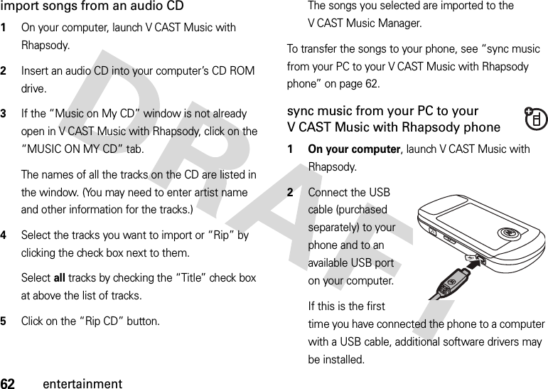 62entertainmentimport songs from an audio CD  1On your computer, launch V CAST Music with Rhapsody.2Insert an audio CD into your computer’s CD ROM drive.3If the “Music on My CD” window is not already open in V CAST Music with Rhapsody, click on the “MUSIC ON MY CD” tab.The names of all the tracks on the CD are listed in the window. (You may need to enter artist name and other information for the tracks.)4Select the tracks you want to import or “Rip” by clicking the check box next to them.Select all tracks by checking the “Title” check box at above the list of tracks.5Click on the “Rip CD” button.The songs you selected are imported to the V CAST Music Manager.To transfer the songs to your phone, see “sync music from your PC to your V CAST Music with Rhapsody phone” on page 62.sync music from your PC to your V CAST Music with Rhapsody phone  1 On your computer, launch V CAST Music with Rhapsody.2Connect the USB cable (purchased separately) to your phone and to an available USB port on your computer.If this is the first time you have connected the phone to a computer with a USB cable, additional software drivers may be installed.