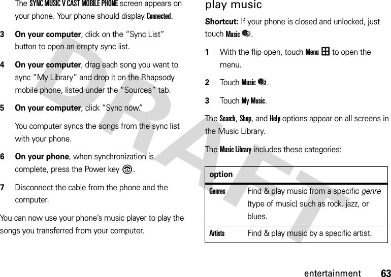 63entertainmentThe SYNC MUSIC V CAST MOBILE PHONE screen appears on your phone. Your phone should display Connected.3 On your computer, click on the “Sync List” button to open an empty sync list.4 On your computer, drag each song you want to sync “My Library” and drop it on the Rhapsody mobile phone, listed under the “Sources” tab.5 On your computer, click “Sync now.”You computer syncs the songs from the sync list with your phone.6 On your phone, when synchronization is complete, press the Power key%.7Disconnect the cable from the phone and the computer.You can now use your phone’s music player to play the songs you transferred from your computer.play music Shortcut: If your phone is closed and unlocked, just touchMusic. 1With the flip open, touchMenu to open the menu.2TouchMusic.3Touch My Music.The Search, Shop, and Help options appear on all screens in the Music Library.The Music Library includes these categories:optionGenresFind &amp; play music from a specific genre (type of music) such as rock, jazz, or blues.ArtistsFind &amp; play music by a specific artist.