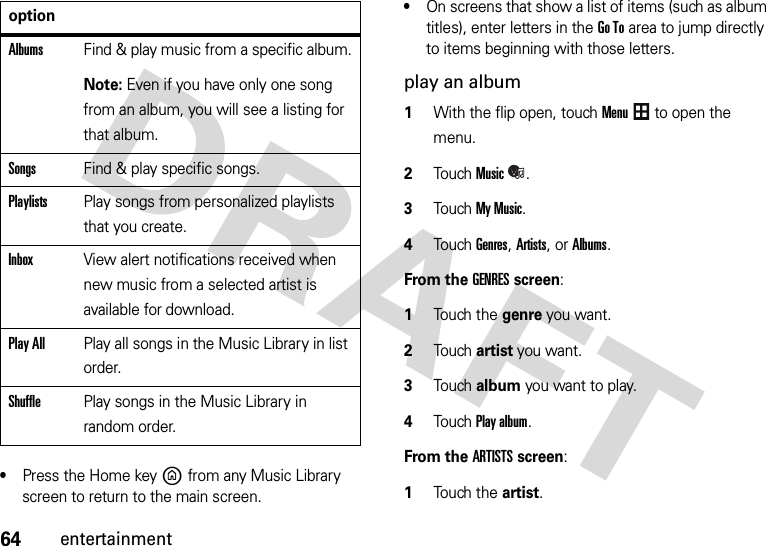 64entertainment•Press the Home keyB from any Music Library screen to return to the main screen.•On screens that show a list of items (such as album titles), enter letters in the Go To area to jump directly to items beginning with those letters.play an album  1With the flip open, touchMenu to open the menu.2TouchMusic.3Touch My Music.4Touch Genres, Artists, or Albums.From the GENRES screen:  1Touch the genre you want.2Touch artist you want.3Touch album you want to play.4Touch Play album.From the ARTISTS screen:  1Touch the artist.AlbumsFind &amp; play music from a specific album.Note: Even if you have only one song from an album, you will see a listing for that album.SongsFind &amp; play specific songs.PlaylistsPlay songs from personalized playlists that you create.InboxView alert notifications received when new music from a selected artist is available for download.Play AllPlay all songs in the Music Library in list order.ShufflePlay songs in the Music Library in random order.option